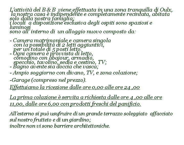 Casella di testo: Lattivit del B & B  viene effettuata in una zona tranquilla di Oulx, la nostra casa  indipendente e completamente recintata, abitata solo dalla nostra famiglia; i locali  a disposizione esclusiva degli ospiti sono spaziosi e luminosisono all interno di  un alloggio nuovo composto da:- Camera matrimoniale e camera singola    con la possibilit di 2 letti aggiuntivi,    per un totale di 5 posti letto. - Ogni camera  provvista di letto,    comodino con abajour, armadio,    specchio, tavolino, sedia e cestino, TV;- Bagno avente sia doccia che vasca;- Ampio soggiorno con divano, TV, e zona colazione; -Garage (compreso nel prezzo). Effettuiamo la ricezione dalle ore 0,00 alle ore 24 ,00La prima colazione  servita a richiesta dalle ore 4 ,00 alle ore 11,00, dalle ore 6,00 con prodotti freschi del panificio.		Allesterno si pu usufruire di un grande terrazzo soleggiato  affacciato sul nostro frutteto e di un giardino; 	inoltre non vi sono barriere architettoniche. 